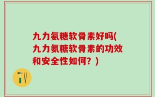 九力氨糖软骨素好吗(九力氨糖软骨素的功效和安全性如何？)