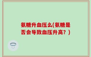氨糖升血压么(氨糖是否会导致血压升高？)