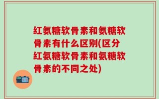 红氨糖软骨素和氨糖软骨素有什么区别(区分红氨糖软骨素和氨糖软骨素的不同之处)