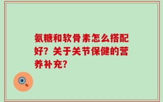 氨糖和软骨素怎么搭配好？关于关节保健的营养补充？