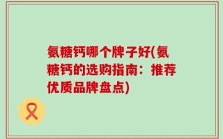 氨糖钙哪个牌子好(氨糖钙的选购指南：推荐优质品牌盘点)