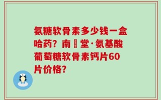 氨糖软骨素多少钱一盒哈药？南雲堂·氨基酸葡萄糖软骨素钙片60片价格？