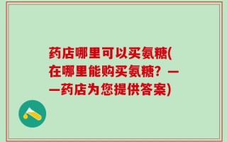 药店哪里可以买氨糖(在哪里能购买氨糖？——药店为您提供答案)
