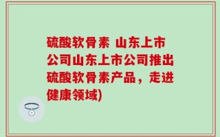 硫酸软骨素 山东上市公司山东上市公司推出硫酸软骨素产品，走进健康领域)