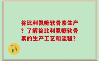 谷比利氨糖软骨素生产？了解谷比利氨糖软骨素的生产工艺和流程？