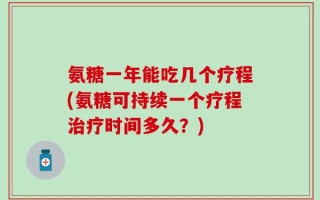 氨糖一年能吃几个疗程(氨糖可持续一个疗程治疗时间多久？)