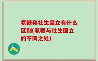 氨糖和壮生固立有什么区别(氨糖与壮生固立的不同之处)