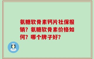 氨糖软骨素钙片社保报销？氨糖软骨素价格如何？哪个牌子好？