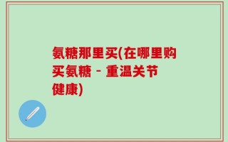 氨糖那里买(在哪里购买氨糖 - 重温关节健康)