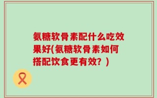 氨糖软骨素配什么吃效果好(氨糖软骨素如何搭配饮食更有效？)