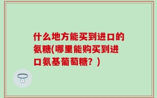什么地方能买到进口的氨糖(哪里能购买到进口氨基葡萄糖？)