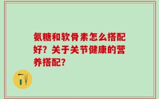 氨糖和软骨素怎么搭配好？关于关节健康的营养搭配？