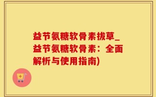 益节氨糖软骨素拔草_益节氨糖软骨素：全面解析与使用指南)