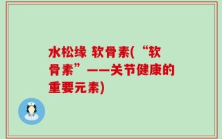 水松缘 软骨素(“软骨素”——关节健康的重要元素)