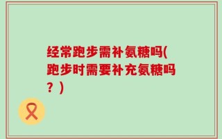 经常跑步需补氨糖吗(跑步时需要补充氨糖吗？)