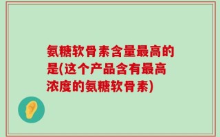 氨糖软骨素含量最高的是(这个产品含有最高浓度的氨糖软骨素)