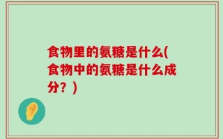 食物里的氨糖是什么(食物中的氨糖是什么成分？)