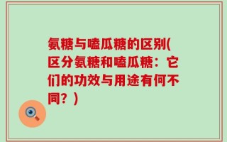 氨糖与嗑瓜糖的区别(区分氨糖和嗑瓜糖：它们的功效与用途有何不同？)