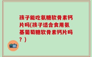 孩子能吃氨糖软骨素钙片吗(孩子适合食用氨基葡萄糖软骨素钙片吗？)