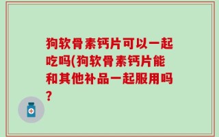 狗软骨素钙片可以一起吃吗(狗软骨素钙片能和其他补品一起服用吗？