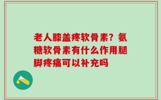 老人膝盖疼软骨素？氨糖软骨素有什么作用腿脚疼痛可以补充吗