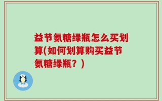 益节氨糖绿瓶怎么买划算(如何划算购买益节氨糖绿瓶？)