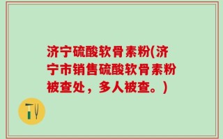 济宁硫酸软骨素粉(济宁市销售硫酸软骨素粉被查处，多人被查。)