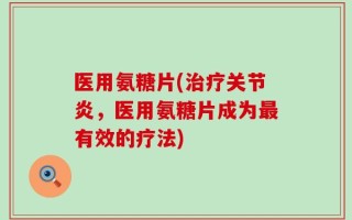 医用氨糖片(治疗关节炎，医用氨糖片成为最有效的疗法)