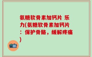 氨糖软骨素加钙片 乐力(氨糖软骨素加钙片：保护骨骼，缓解疼痛)