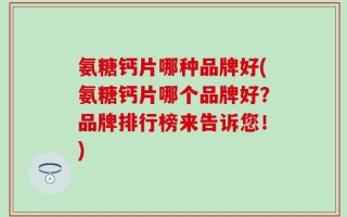 氨糖钙片哪种品牌好(氨糖钙片哪个品牌好？品牌排行榜来告诉您！)
