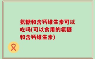 氨糖和含钙维生素可以吃吗(可以食用的氨糖和含钙维生素)