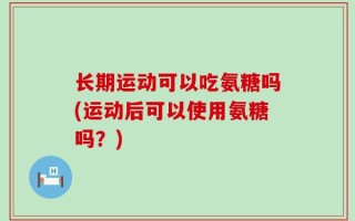 长期运动可以吃氨糖吗(运动后可以使用氨糖吗？)