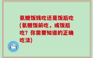 氨糖饭钱吃还是饭后吃(氨糖饭前吃，或饭后吃？你需要知道的正确吃法)