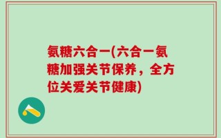 氨糖六合一(六合一氨糖加强关节保养，全方位关爱关节健康)