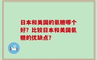 日本和美国的氨糖哪个好？比较日本和美国氨糖的优缺点？