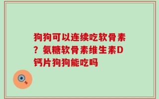狗狗可以连续吃软骨素？氨糖软骨素维生素D钙片狗狗能吃吗