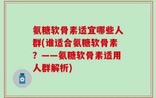 氨糖软骨素适宜哪些人群(谁适合氨糖软骨素？——氨糖软骨素适用人群解析)