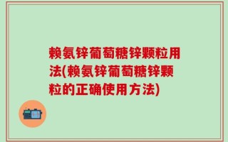 赖氨锌葡萄糖锌颗粒用法(赖氨锌葡萄糖锌颗粒的正确使用方法)