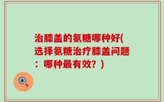 治膝盖的氨糖哪种好(选择氨糖治疗膝盖问题：哪种最有效？)