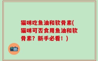 猫咪吃鱼油和软骨素(猫咪可否食用鱼油和软骨素？新手必看！)