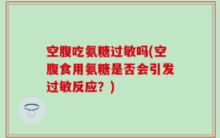空腹吃氨糖过敏吗(空腹食用氨糖是否会引发过敏反应？)