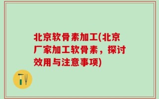 北京软骨素加工(北京厂家加工软骨素，探讨效用与注意事项)