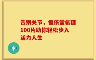 告别关节，恒依堂氨糖100片助你轻松步入活力人生