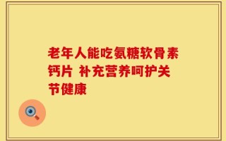 老年人能吃氨糖软骨素钙片 补充营养呵护关节健康
