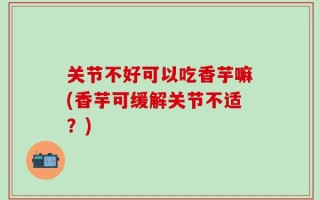 关节不好可以吃香芋嘛(香芋可缓解关节不适？)