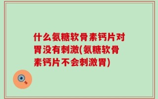 什么氨糖软骨素钙片对胃没有刺激(氨糖软骨素钙片不会刺激胃)