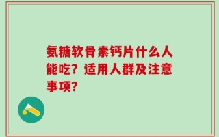 氨糖软骨素钙片什么人能吃？适用人群及注意事项？
