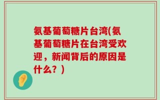 氨基葡萄糖片台湾(氨基葡萄糖片在台湾受欢迎，新闻背后的原因是什么？)