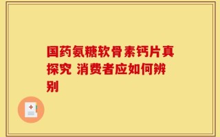 国药氨糖软骨素钙片真探究 消费者应如何辨别