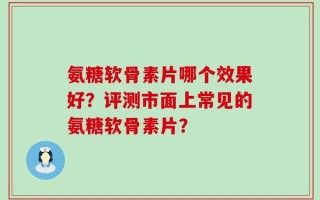 氨糖软骨素片哪个效果好？评测市面上常见的氨糖软骨素片？